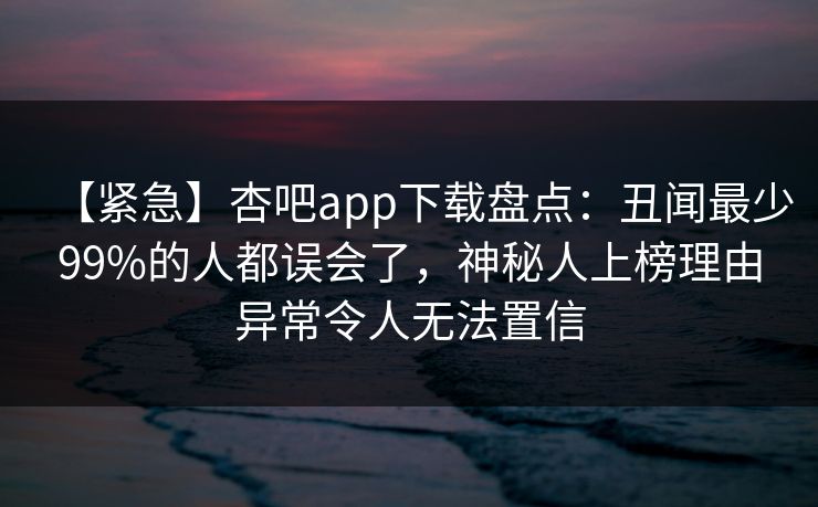 【紧急】杏吧app下载盘点:丑闻最少99%的人都误会了,神秘人上榜理由异常令人无法置信 【紧急】杏吧app下载盘点:丑闻最少99%的人都误会了,神秘人上榜理由异常令人无法置信