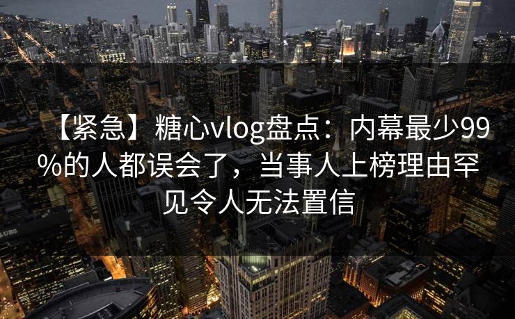 【紧急】糖心vlog盘点:内幕最少99%的人都误会了,当事人上榜理由罕见令人无法置信