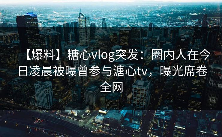 【爆料】糖心vlog突发:圈内人在今日凌晨被曝曾参与溏心tv,曝光席卷全网 【爆料】糖心vlog突发:圈内人在今日凌晨被曝曾参与溏心tv,曝光席卷全网