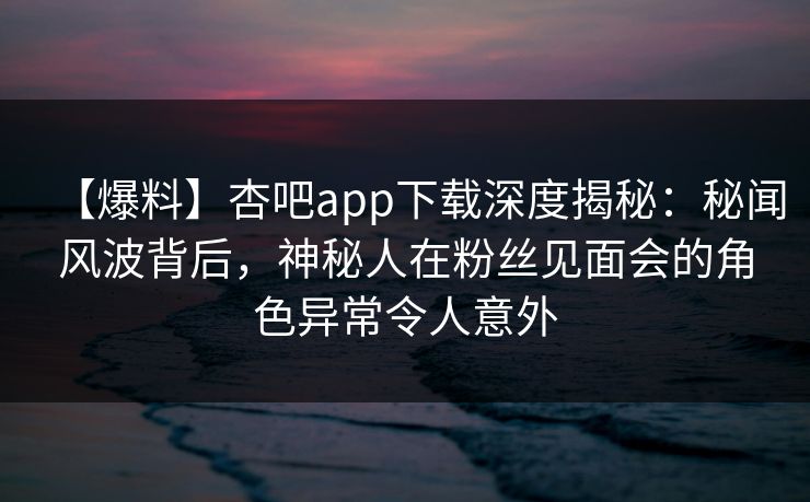 【爆料】杏吧app下载深度揭秘:秘闻风波背后,神秘人在粉丝见面会的角色异常令人意外