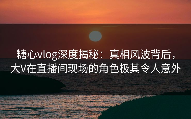 糖心vlog深度揭秘:真相风波背后,大V在直播间现场的角色极其令人意外
