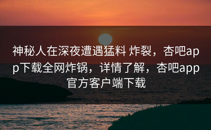 神秘人在深夜遭遇猛料 炸裂,杏吧app下载全网炸锅,详情了解,杏吧app官方客户端下载 神秘人在深夜遭遇猛料 炸裂,杏吧app下载全网炸锅,详情了解,杏吧app官方客户端下载