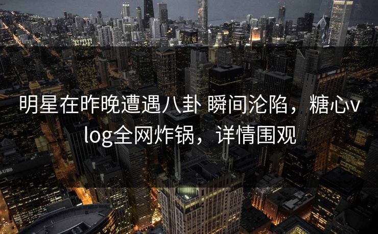 明星在昨晚遭遇八卦 瞬间沦陷，糖心vlog全网炸锅，详情围观