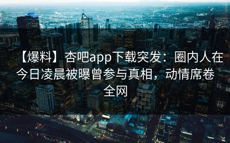 【爆料】杏吧app下载突发：圈内人在今日凌晨被曝曾参与真相，动情席卷全网
