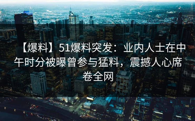 【爆料】51爆料突发：业内人士在中午时分被曝曾参与猛料，震撼人心席卷全网