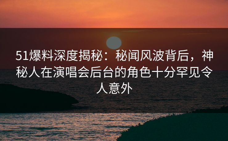 51爆料深度揭秘：秘闻风波背后，神秘人在演唱会后台的角色十分罕见令人意外