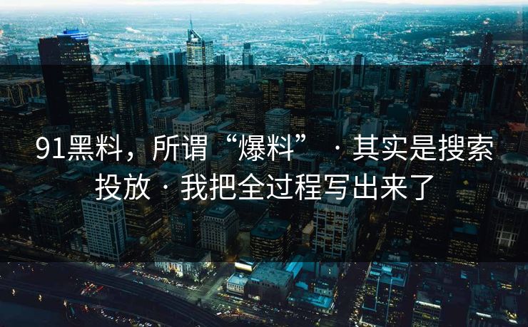 91黑料，所谓“爆料” · 其实是搜索投放 · 我把全过程写出来了