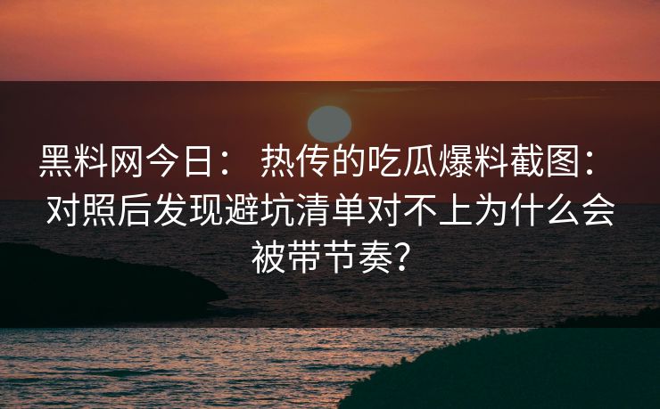 黑料网今日: 热传的吃瓜爆料截图: 对照后发现避坑清单对不上为什么会被带节奏?