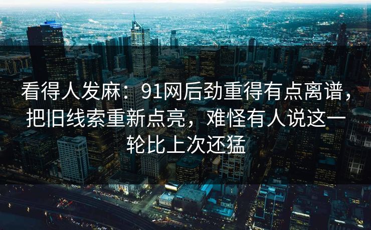 看得人发麻:91网后劲重得有点离谱,把旧线索重新点亮,难怪有人说这一轮比上次还猛