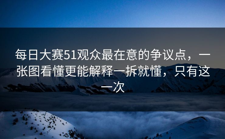 每日大赛51观众最在意的争议点，一张图看懂更能解释一拆就懂，只有这一次