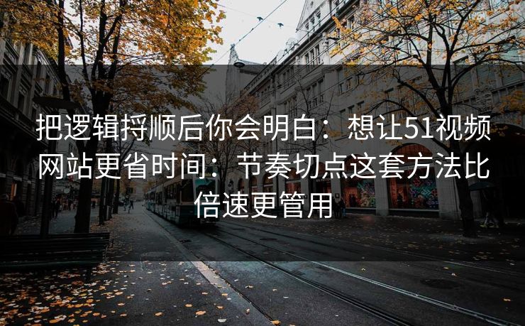 把逻辑捋顺后你会明白：想让51视频网站更省时间：节奏切点这套方法比倍速更管用