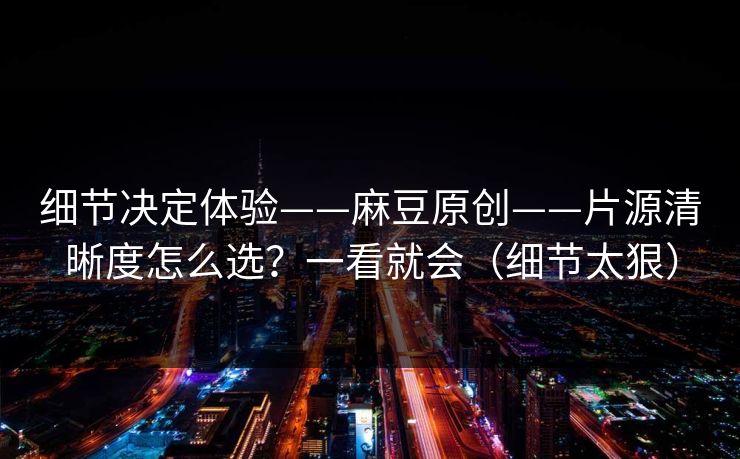 细节决定体验——麻豆原创——片源清晰度怎么选?一看就会(细节太狠)
