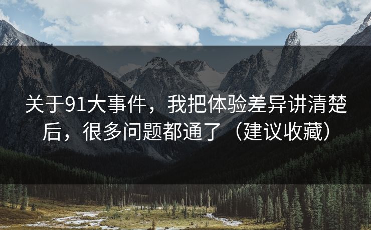 关于91大事件,我把体验差异讲清楚后,很多问题都通了(建议收藏)