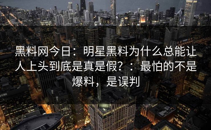 黑料网今日:明星黑料为什么总能让人上头到底是真是假?:最怕的不是爆料,是误判