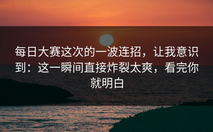 每日大赛这次的一波连招,让我意识到:这一瞬间直接炸裂太爽,看完你就明白