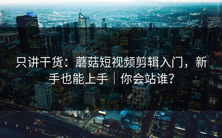 只讲干货：蘑菇短视频剪辑入门，新手也能上手｜你会站谁？