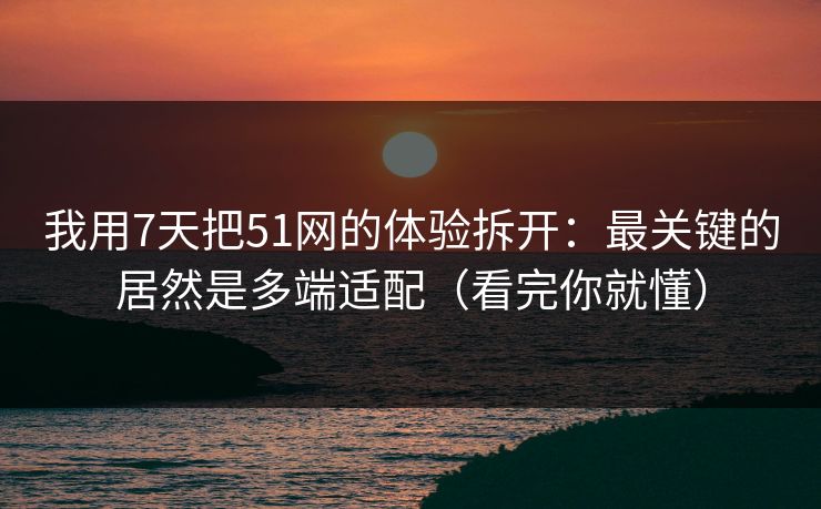 我用7天把51网的体验拆开：最关键的居然是多端适配（看完你就懂）