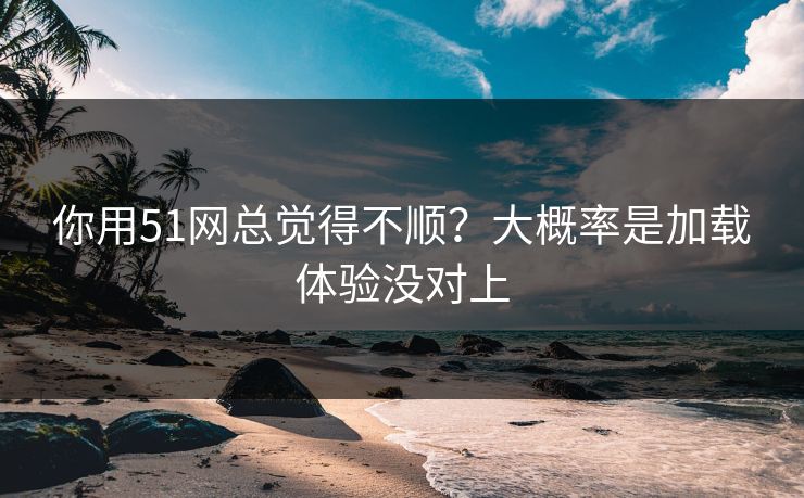 你用51网总觉得不顺?大概率是加载体验没对上 你用51网总觉得不顺?大概率是加载体验没对上
