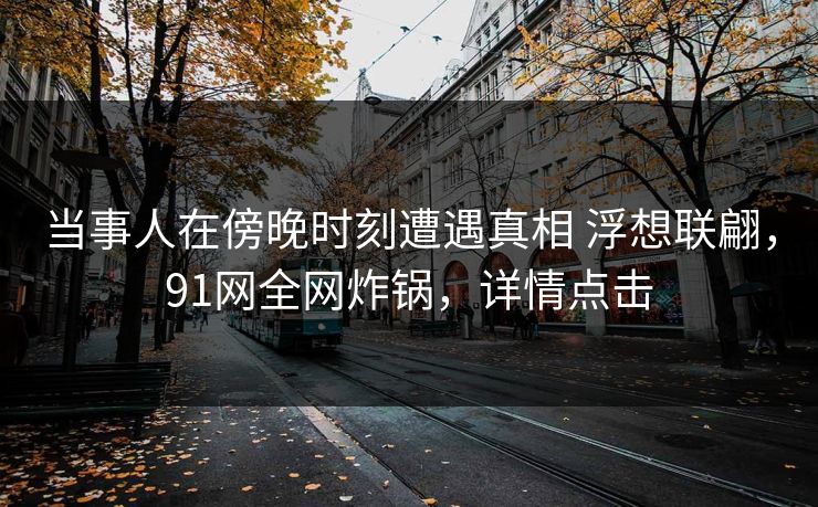 当事人在傍晚时刻遭遇真相 浮想联翩，91网全网炸锅，详情点击