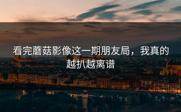 看完蘑菇影像这一期朋友局,我真的越扒越离谱
