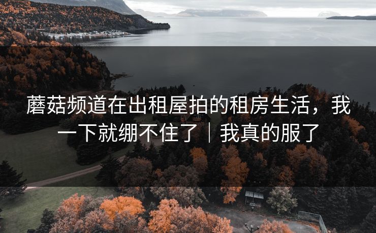 蘑菇频道在出租屋拍的租房生活,我一下就绷不住了|我真的服了