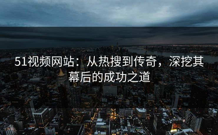 51视频网站:从热搜到传奇,深挖其幕后的成功之道