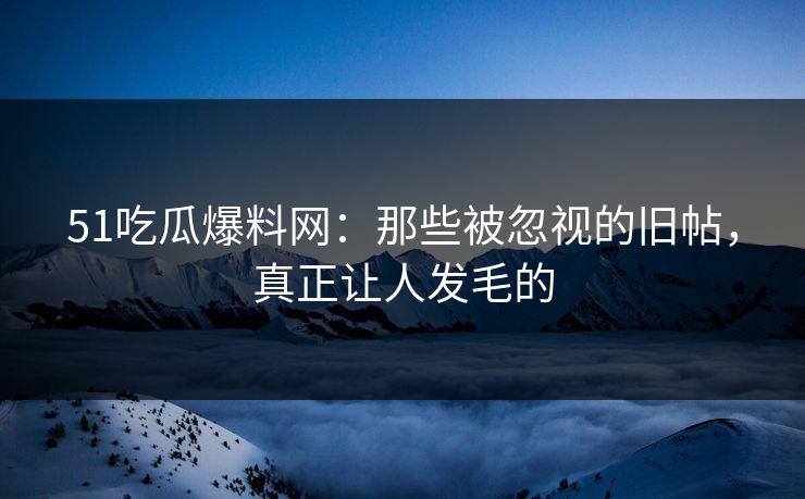 51吃瓜爆料网：那些被忽视的旧帖，真正让人发毛的